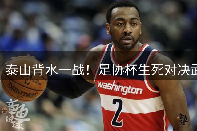 泰山背水一战！足协杯生死对决武汉三镇